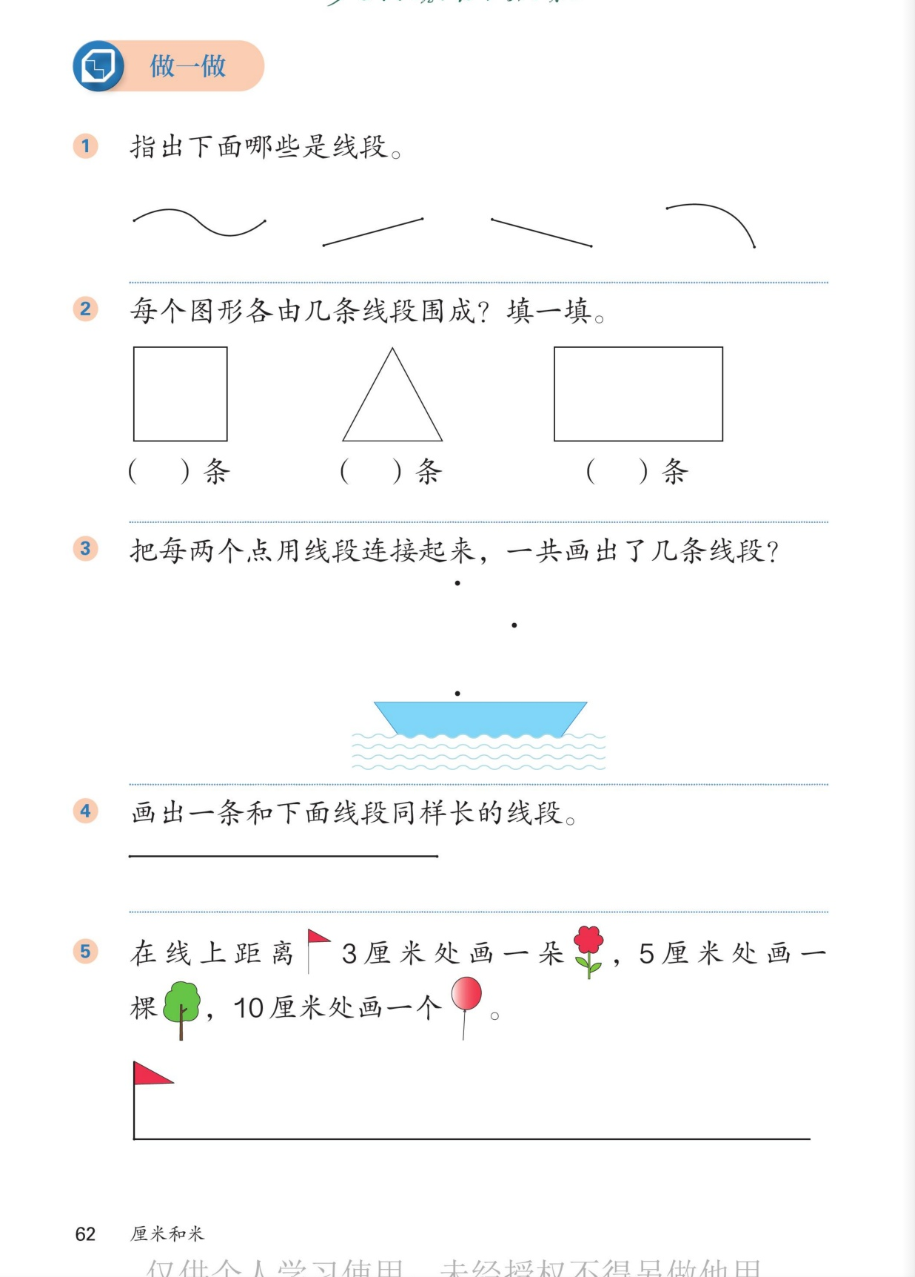 课本第62页：做一做。1.指出下面哪些是线段：波浪线、直的线、斜的线、弯的弧线。2.每个图形各由几条线段围成：正方形、三角形、长方形。3.把每两个点用线段连接起来，一共画出了几条线段？三个点和小船图。4.画出一条和下面线段同样长的线段。5.在线上距离旗子3厘米处画一朵花，5厘米处画一棵树，10厘米处画一个气球。