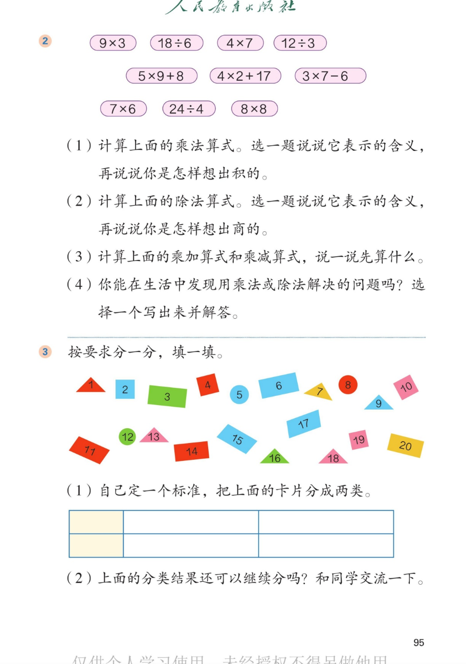 课本第95页。第2题：第一行是9×3、18÷6、4×7、12÷3；第二行是5×9+8、4×2+17、3×7-6；第三行是7×6、24÷4、8×8。（1）计算上面的乘法算式。选一题说说它表示的含义，再说说你是怎样想出积的。（2）计算上面的除法算式。选一题说说它表示的含义，再说说你是怎样想出商的。（3）计算上面的乘加算式和乘减算式，说一说先算什么。（4）你能在生活中发现用乘法或除法解决的问题吗？选择一个写出来并解答。第3题：按要求分一分，填一填。图中有20张编号1到20的彩色卡片，形状有三角形、正方形、圆形、长方形等，颜色有红、黄、蓝、绿、粉等。（1）自己定一个标准，把上面的卡片分成两类。（2）上面的分类结果还可以继续分吗？和同学交流一下。