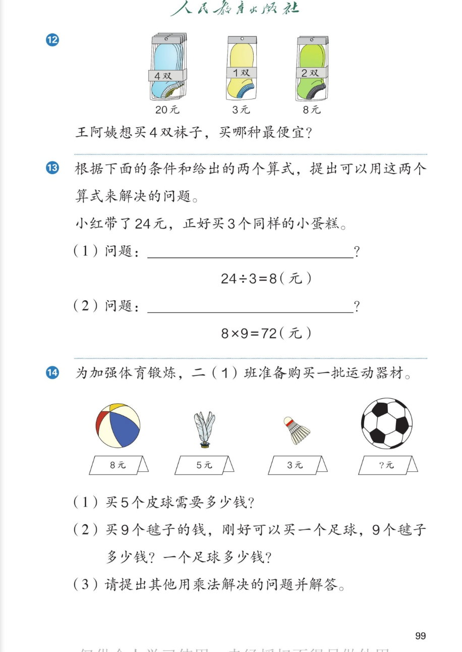 课本第99页。第12题：三包袜子，第一包4双20元，第二包1双3元，第三包2双8元。王阿姨想买4双袜子，买哪种最便宜？第13题：根据下面的条件和给出的两个算式，提出可以用这两个算式来解决的问题。小红带了24元，正好买3个同样的小蛋糕。（1）问题：______？24÷3=8（元）。（2）问题：______？8×9=72（元）。第14题：为加强体育锻炼，二（1）班准备购买一批运动器材。图中：皮球每个8元，毽子每个5元，羽毛球每个3元，足球每个?元。（1）买5个皮球需要多少钱？（2）买9个毽子的钱，刚好可以买一个足球，9个毽子多少钱？一个足球多少钱？（3）请提出其他用乘法解决的问题并解答。