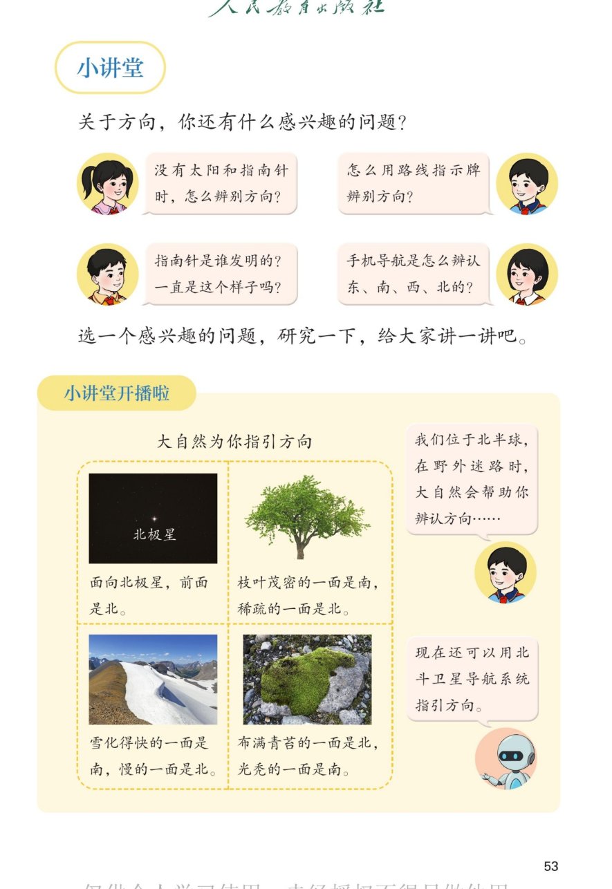 课本第53页：小讲堂。关于方向，你还有什么感兴趣的问题？女孩：没有太阳和指南针时，怎么辨别方向？男孩：怎么用路线指示牌辨别方向？女孩：指南针是谁发明的？一直是这样子吗？男孩：手机导航是怎么辨认东、南、西、北的？选一个感兴趣的问题，研究一下，给大家讲一讲吧。小讲堂开播啦：大自然为你指引方向。面向北极星，前面是北。枝叶茂密的一面是南，稀疏的一面是北。雪化得快的一面是南，慢的一面是北。布满青苔的一面是北，光亮的一面是南。我们位于北半球，在野外迷路时，大自然会帮助你辨认方向。现在还可以用北斗卫星导航系统指引方向。