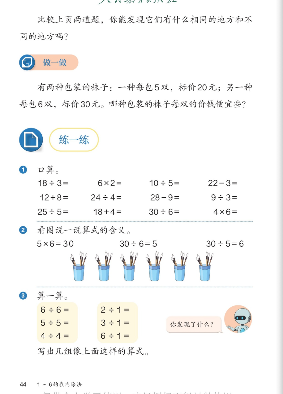 课本第44页：比较上页两道题的相同与不同。做一做：有两种包装的袜子，一种每包5双标价20元，另一种每包6双标价30元，哪种每双便宜些？练一练1口算：18÷3、6×2、10÷5、22-3；12+8、24÷4、28-9、9÷3；25÷5、18+4、30÷6、4×6。2看图说算式含义：5×6=30、30÷6=5、30÷5=6，图是6个笔筒每个插5支毛笔。3算一算：6÷6、5÷5、4÷4；2÷1、3÷1、6÷1，你发现了什么？写出几组像上面这样的算式。