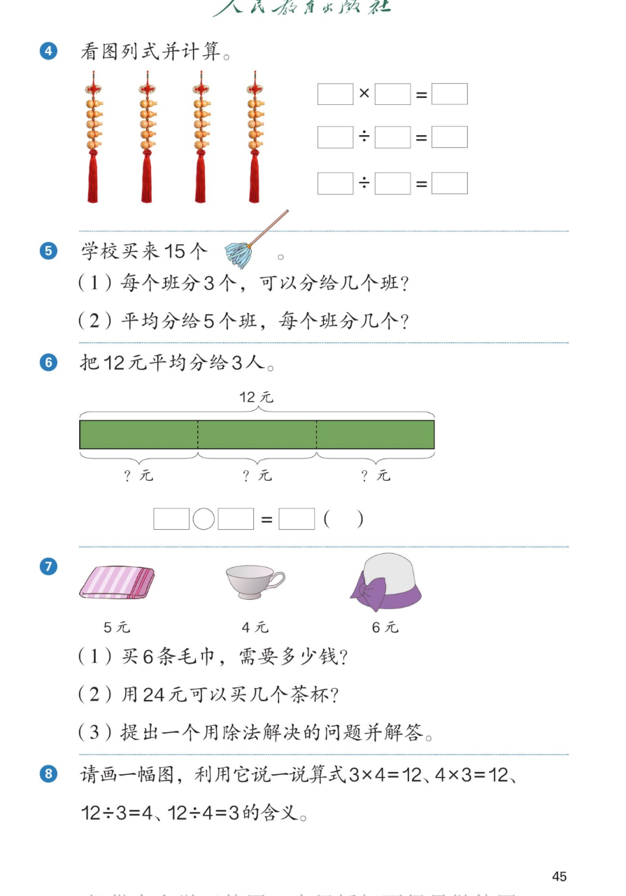 课本第45页：4看图列式并计算，图是4串葫芦挂饰每串5个，写一个乘法算式和两个除法算式。5学校买来15个掸子：(1)每个班分3个可以分给几个班？(2)平均分给5个班每个班分几个？6把12元平均分给3人，线段图12元分成3段每段?元，填算式。7毛巾5元、茶杯4元、帽子6元：(1)买6条毛巾需要多少钱？(2)用24元可以买几个茶杯？(3)提出一个用除法解决的问题并解答。8请画一幅图，利用它说一说算式3×4=12、4×3=12、12÷3=4、12÷4=3的含义。
