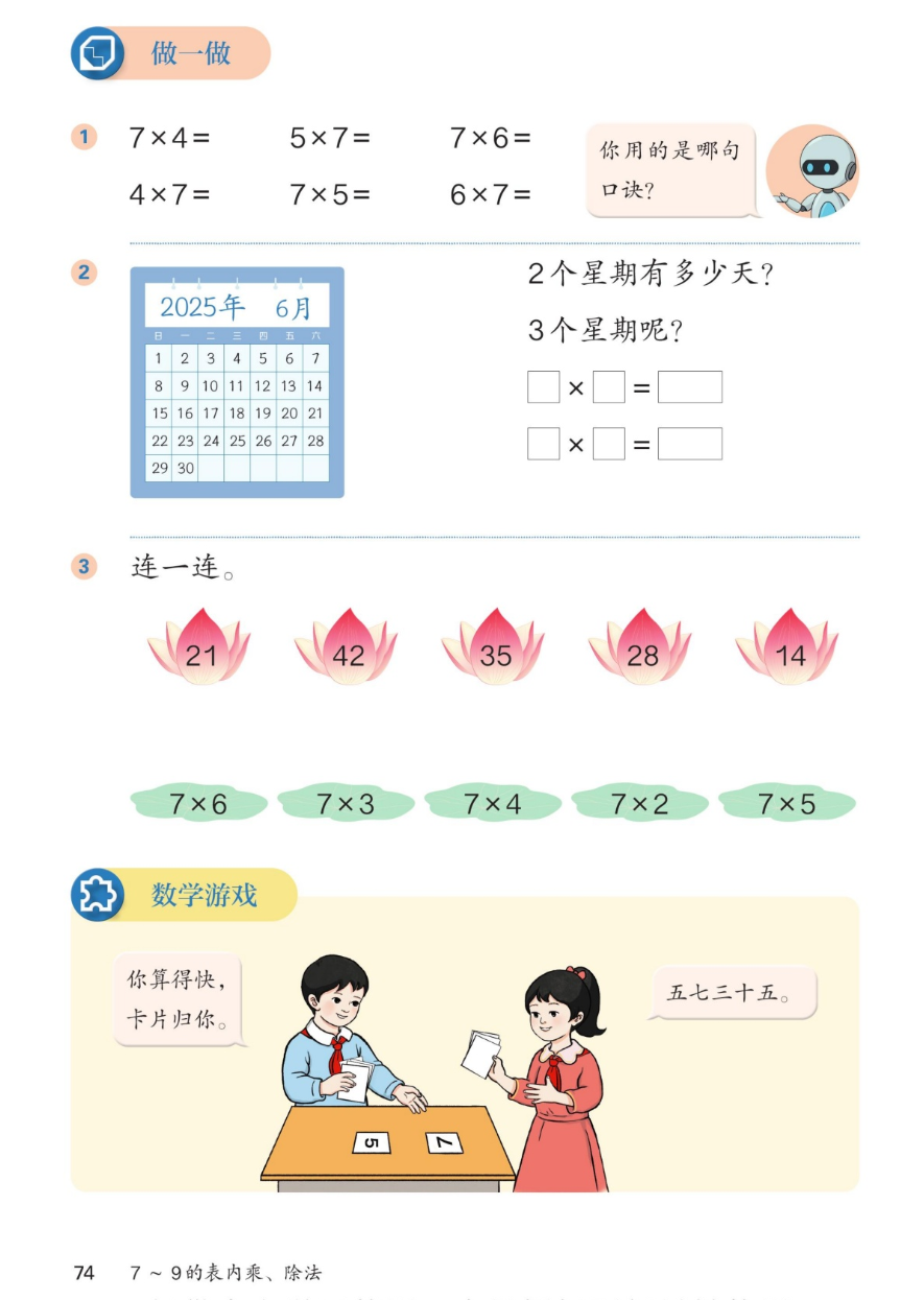 课本第74页：做一做。1：7×4= 5×7= 7×6= 4×7= 7×5= 6×7=，你用的是哪句口诀？2：2025年6月日历。2个星期有多少天？3个星期呢？□×□=□。3：连一连。莲花：21、42、35、28、14；绿叶：7×6、7×3、7×4、7×2、7×5。数学游戏：你算得快，卡片归你。五七三十五。