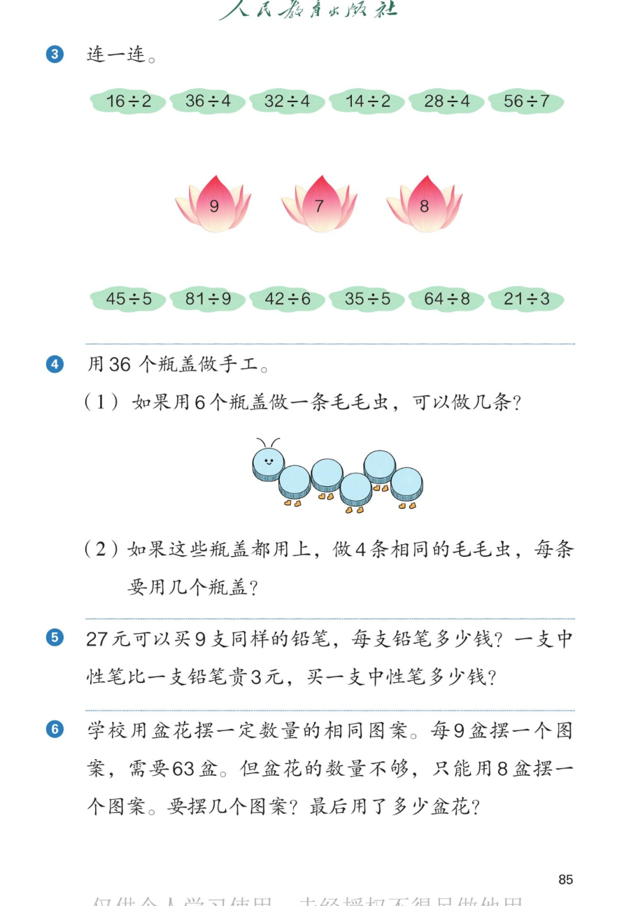 课本第85页。第3题连一连：上排算式 16÷2、36÷4、32÷4、14÷2、28÷4、56÷7，中间三朵花是9、7、8，下排算式 45÷5、81÷9、42÷6、35÷5、64÷8、21÷3。第4题：用36个瓶盖做手工。（1）如果用6个瓶盖做一条毛毛虫，可以做几条？（2）如果这些瓶盖都用上，做4条相同的毛毛虫，每条要用几个瓶盖？第5题：27元可以买9支同样的铅笔，每支铅笔多少钱？一支中性笔比一支铅笔贵3元，买一支中性笔多少钱？第6题：学校用盆花摆一定数量的相同图案。每9盒摆一个图案，需要63盆。但盆花的数量不够，只能用8盒摆一个图案。要摆几个图案？最后用了多少盆花？